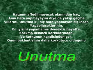 Hatanın affedilmeyecek olanından kaç,
Ama hata yapmayayım diye de yakıp geçme
yıllarını. Unutma ki, hiç hata yapmayan bir insan
Yapabileceklerinin.
En iyisini yapamamış demektir hayatta.
Korkma insanca korkularından.
Ve korkunun kendisinden çok,
Onun beklentisinin daha korkutucu olduğunu
 