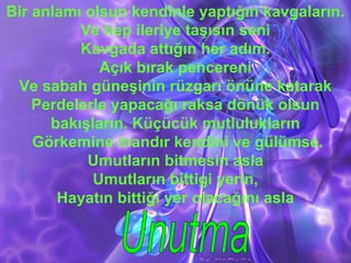 Bir anlamı olsun kendinle yaptığın kavgaların.
Ve hep ileriye taşısın seni
Kavgada attığın her adım.
Açık bırak pencereni
Ve sabah güneşinin rüzgarı önüne katarak
Perdelerle yapacağı raksa dönük olsun
bakışların. Küçücük mutlulukların
Görkemine inandır kendini ve gülümse.
Umutların bitmesin asla
Umutların bittigi yerin,
Hayatın bittiği yer olacağını asla
 