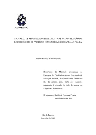 APLICAÇÃO DE REDES NEURAIS PROBABILÍSTICAS À CLASSIFICAÇÃO DO
RISCO DE MORTE DE PACIENTES COM SÍNDROME CORONARIANA AGUDA
Alfredo Ricardo de Faria Passos
Dissertação de Mestrado apresentada ao
Programa de Pós-Graduação em Engenharia de
Produção, COPPE, da Universidade Federal do
Rio de Janeiro, como parte dos requisitos
necessários à obtenção do título de Mestre em
Engenharia de Produção.
Orientadores: Basílio de Bragança Pereira
Amália Faria dos Reis
Rio de Janeiro
Fevereiro de 2010
 