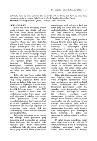 Dwi Luqiatul Fazrini: Bahan Ajar Pidato | 127
materials, there are some activities that do not fit with the theme and there are some basic
competencies that are not included in the textbook Pamekar Diajar Basa Sunda.
Keywords: Teaching Material, Speech, Textbook, 2013 Curriculum.
PENDAHULUAN
Bahan ajar adalah bahan yang disusun
secara sistematis yang dipakai oleh guru
dan siswa dalam proses pembelajaran.
Bahan ajar merupakan salah satu faktor
eksternal yang membantu siswa dalam
meningkatkan kemampuan dan hasil
belajarnya. Bahan ajar perlu dijelaskan
sehingga sesuai dengan tujuan yang ingin
dicapai. Pembelajaran dan buku teks
merupakan dua hal yang saling melengkapi.
Kegiatan belajar mengajar bisa berlangsung
secara efektif apabila dilengkapi dengan
sarana pembelajaran yang salah satunya
adalah buku teks. Buku teks bisa dirancang
serta digunakan dengan benar apabila
memenuhi beberapa komponen
pembelajaran. Komponen pembelajaran
yang dimaksud adalah siswa, guru, materi
atau bahan ajar, sajian bahan ajar dan
latihan.
Buku teks yang bagus adalah buku
teks yang sesuai dengan aturan kurikulum
yang sedang digunakan. Selain sesuai
dengan kurikulum, buku teks juga harus
memperhatikan lingkungan di sekitar siswa.
Peraturan menteri pendidikan nasional
Republik Indonesia nomor 11 tahun 2005
pasal 1 menjelaskan bahwa buku teks
pembelajaran adalah buku acuan wajib
untuk digunakan di sekolah yang memuat
materi pembelajaran dalam rangka
peningkatan keimanan dan ketakwaan, budi
pekerti dan kepribadian, penguasaan ilmu
pengetahuan dan teknologi, kepekaan dan
kemampuan estetis, potensi fisik dan
kesehatan yang disusun berdasarkan standar
nasional pendidikan.
Buku teks merupakan bagian penting
dari beberapa sistem pendidikan yang
mendorong untuk menjelaskan hal yang ada
dalam kurikulum dan merupakan buku
pegangan guru dalam melaksanakan
pembelajaran. Buku teks bahasa sunda tidak
banyak yang meneliti. Materi pembelajaran
yang dianggap susah oleh siswa. Salah satu
materi yang ada dalam buku teks bahasa
sunda adalah pidato. Pidato dianggap susah
oleh siswa dikarenakan menggunakan
bahasa atau kata yang sopan, murwakanti
dan retorika yang bagus.
Siswa di setiap jenjang pendidikan
dianggap terampil dalam pidato pada saat
syarat-syarat yang ada bisa terpenuhi
diantaranya 1) menerangkan pokok
pembicaraan, 2) tercapai atau tidaknya
bahan, 3) sistematika menjelaskan bahan, 4)
intonasi, 5) lafal, 6) memilih kata atau diksi,
7) terselipnya kalimah dari bahasa lain
seperti bahasa Indonesia dan bahasa
lainnya, 8) terselipnya kata dari dari bahasa
lain seperti bahasa Indonesia dan bahasa
lainnya, 9) tatakrama berbahasa, 10)
volume suara, 11) sopan santun dalam
berbicara, 12) kontak dengan audiens, 13)
kualitas naskah, 14) jelas dalam berbicara.
Pidato ada dalam susunan materi yang
harus diajarkan dalam kurikulum 2013.
Pidato merupakan keterampilan bahasa
lisan, pembelajaran yang aktif produktif.
Disebut pembelajaran aktif produktif
dikarenakan pembelajaran pidato bisa
mencakup empat keterampilan berbahasa
yaitu membaca, mendengarkan, menulis
dan berbicara. Membaca pidato,
mendengarkan jenis-jenis pidato dari
berbagai media elektronik, menulis pidato,
menggunakan tata tulis yang benar (;) yang
akhirnya mempengaruhi pada berbicara
(pidato). Siswa yang gemar membaca dan
mendengarkan jenis-jenis pidato tentunya
akan mempengaruhi pada kemampuan
dalam memahami isi pidato dan
mempengaruhi pada menulis serta berbicara
(pidato).
Di setiap jenjang pendidikan, materi
pidato diajarkan di kelas VI, VIII, dan X.
tentunya materi ajar pidato di setiap jenjang
pendidikan mempunyai urutan yang
berbeda. Materi untuk siswa SD tentunya
 
