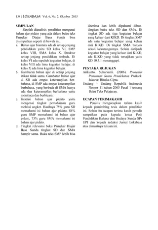134 | LOKABASA Vol. 6, No. 2, Oktober 2015
SIMPULAN
Setelah dianalisis penelitian mengenai
bahan ajar pidato yang ada dalam buku teks
Pamekar Diajar Basa Sunda bisa
disimpulkan seperti di bawah ini.
a. Bahan ajar biantara ada di setiap jenjang
pendidikan yaitu SD kelas VI, SMP
kelas VIII, SMA kelas X. Struktur
setiap jenjang pendidikan berbeda. Di
kelas VI ada sepuluh kegiatan belajar, di
kelas VIII ada lima kegiatan belajar, di
kelas X ada lima kegiatan belajar.
b. Gambaran bahan ajar di setiap jenjang
atikan tidak sama. Gambaran bahan ajar
di SD ada empat keterampilan ber-
bahasa, di SMP ada empat keterampilan
berbahasa, yang berbeda di SMA hanya
ada dua keterampilan berbahasa yaitu
membaca dan berbicara.
c. Gradasi bahan ajar pidato yaitu
mengenai tingkat pemahaman guru
melalui angket. Hasilnya 75% guru SD
memahami isi bahan ajar pidato, 84%
guru SMP memahami isi bahan ajar
pidato, 73% guru SMA memahami isi
bahan ajar pidato.
d. Tingkat relevansi buku Pamekar Diajar
Basa Sunda tingkat SD dan SMA
hampir sama. Buku teks SMP lebih bisa
diterima dan lebih dipahami diban-
dingkan buku teks SD dan SMA. Di
tingkat SD ada tiga kegiatan belajar
yang keluar dari KIKD. Di tingkat SMP
ada satu kegiatan belajar yang keluar
dari KIKD. Di tingkat SMA banyak
sekali kekurangannya. Selain daripada
kegiatan belajar yang keluar dari KIKD,
ada KIKD yang tidak tersajikan yaitu
KD 10.3.1 menanggapi.
PUSTAKA RUJUKAN
Arikunto. Suharsami. (2006). Prosedur
Penelitian Suatu Pendekatan Praktek.
Jakarta: Rineka Cipta.
Undang – Undang Republik Indonesia
Nomor 11 tahun 2005 Pasal 1 tentang
Buku Teks Pelajaran.
UCAPAN TERIMAKASIH
Penulis mengucapkan terima kasih
kepada pemimbing tesis dalam penelitian
ini. Selain itu ucapan terima kasih penulis
sampaikan pula kepada ketua Podi
Pendidikan Bahasa dan Budaya Sunda SPs
UPI dan kepada redaksi Jurnal Lokabasa
atas dimuatnya tulisan ini.
 
