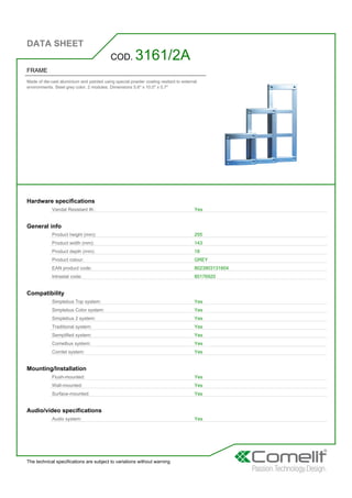 DATA SHEET
The technical specifications are subject to variations without warning
FRAME
Made of die-cast aluminium and painted using special powder coating resitant to external
environments. Steel grey color. 2 modules. Dimensions 5.6'' x 10.0'' x 0.7''
COD. 3161/2A
Hardware specifications
Vandal Resistant IK: Yes
General info
Product height (mm): 255
Product width (mm): 143
Product depth (mm): 18
Product colour: GREY
EAN product code: 8023903131604
Intrastat code: 85176920
Compatibility
Simplebus Top system: Yes
Simplebus Color system: Yes
Simplebus 2 system: Yes
Traditional system: Yes
Semplified system: Yes
Comelbus system: Yes
Comtel system: Yes
Mounting/Installation
Flush-mounted: Yes
Wall-mounted: Yes
Surface-mounted: Yes
Audio/video specifications
Audio system: Yes
 