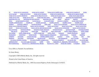 9
id snmp-server community snmp-server contact snmp-server enable traps snmp-server engine-id snmp-
server group snmp-server host snmp-server location snmp-server packetsize snmp-server queue-length
snmp-server system-shutdown snmp-server tftp-server-list snmp-server trap-source snmp-server trap-timeout
snmp-server user snmp-server view snmp trap link-status source-address spanning-tree backbonefast
spanning-tree cost spanning-tree port-priority spanning-tree vlan speed squeeze squelch sscop cc-
timer sscop keepalive-timer sscop max-cc sscop poll-timer sscop rcv-window sscop send-window
standby authentication standby ip standby preempt standby priority standby timers standby track
stopbits summary-address synchronization table-map tacacs-server attempts tacacs-server authenticate
tacacs-server directed-request tacacs-server extended tacacs-server host tacacs-server key tacacs-server last-
resort tacacs-server notify tacacs-server optional-passwords tacacs-server retransmit tacacs-server timeout
tag-switching terminal editing terminal escape-character terminal history terminal length terminal monitor
tftp-server timers basic timers bgp timers spf trace, traceroute traffic-shape adaptive traffic-shape
fecn-adapt traffic-shape group traffic-shape rate traffic-share transport tunnel checksum tunnel
destination tunnel key tunnel mode tunnel sequence-datagrams tunnel source txspeed undebug
undelete username vacant-message validate-update-source variance verify version vlan vlan
database vtp client vtp domain vtp password vtp server vtp transparent vtp v2-mode vty-async
vty-async dynamic-routing vty-async header-compression vty-async keepalive vty-async mtu vty-async ppp
authentication vty-async ppp use-tacacs width write Appendix A. Appendix: Network Basics Section A.1.
IPv4 Subnetting Section A.2. OSI Reference Model Section A.3. IPv6 About the Author Colophon Index
Cisco IOS in a Nutshell, Second Edition
by James Boney
Copyright © 2005 O'Reilly Media, Inc. All rights reserved.
Printed in the United States of America.
Published by O'Reilly Media, Inc., 1005 Gravenstein Highway North, Sebastopol, CA 95472.
 