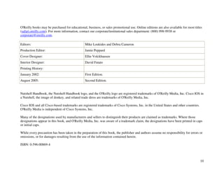 10
O'Reilly books may be purchased for educational, business, or sales promotional use. Online editions are also available for most titles
(safari.oreilly.com). For more information, contact our corporate/institutional sales department: (800) 998-9938 or
corporate@oreilly.com.
Editors: Mike Loukides and Debra Cameron
Production Editor: Jamie Peppard
Cover Designer: Ellie Volckhausen
Interior Designer: David Futato
Printing History:
January 2002: First Edition.
August 2005: Second Edition.
Nutshell Handbook, the Nutshell Handbook logo, and the O'Reilly logo are registered trademarks of O'Reilly Media, Inc. Cisco IOS in
a Nutshell, the image of donkey, and related trade dress are trademarks of O'Reilly Media, Inc.
Cisco IOS and all Cisco-based trademarks are registered trademarks of Cisco Systems, Inc. in the United States and other countries.
O'Reilly Media is independent of Cisco Systems, Inc.
Many of the designations used by manufacturers and sellers to distinguish their products are claimed as trademarks. Where those
designations appear in this book, and O'Reilly Media, Inc. was aware of a trademark claim, the designations have been printed in caps
or initial caps.
While every precaution has been taken in the preparation of this book, the publisher and authors assume no responsibility for errors or
omissions, or for damages resulting from the use of the information contained herein.
ISBN: 0-596-00869-4
 
