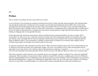 11
[M]
Preface
This is a book for everybody who has to deal with Cisco's routers.
As you well know, Cisco Systems has created an extremely diverse line of routers and other network products. One unifying thread
runs through the product line: virtually all of Cisco's products run the Internetwork Operating System (IOS). This is both a great
advantage and a great disadvantage. On the one hand, when you're familiar with one Cisco router, you're reasonably familiar with
them all. Someone using a small DSL router in a home office could look at a configuration file for a high-end router at an ISP and not
be lost. He might not understand how to configure the more esoteric routing protocols or high-speed network interfaces, but he'd be
looking at a language that was recognizably the same.
On the other hand, this uniformity means that just about everything has been crammed into IOS at one time or another. IOS is
massivethere's no other way to say it. And it has evolved over many years. The command-line interface isn't graceful, and is often
non-uniform: many commands don't do what you think they should, and the same command verbs can mean completely different
things in different contexts. This inconsistency is probably a natural result of evolution at an extremely large company with an
extremely large number of developers, but it doesn't make life any easier.
So, where do you find out what commands you need to know? There's the almost mythical "green wall" of Cisco documentation, but
it's difficult to find what you need in tens of thousands of pages. Of course, even getting to Cisco's online documentation may be
impossible if your router doesn't work. And the volume of documentation is imposing. A search for ip cef traffic-statisticsnot
one of the more frequently used commandsyields 163 hits. How do you get to the right one? Beats me. That's why I wrote this book.
This book is primarily a quick reference to the commands that are most frequently needed to configure Cisco routers for standard IP
routing tasks. There are plenty of weasel words in there, and they're needed. This is far from a complete quick ref to all of IOSsuch a
quick ref would probably be well over 2000 pages long, clearly too long to be useful. Therefore, I haven't attempted to cover protocols
other than IP (although there is support for everything from AppleTalk to SNA), nor any of the more exotic creatures in the IP space.
And even in areas I have covered thoroughly, I was still forced to exclude commands that are useful only in limited cases.
 