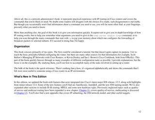 12
Above all, this is a network administrator's book: it represents practical experience with IP routing on Cisco routers and covers the
commands that you're likely to need. No doubt some readers will disagree with the choices I've made, such disagreement is inevitable.
But though you occasionally won't find information about a command you need to use, you will far more often find, at your fingertips,
precisely what you need to know.
More than anything else, the goal of this book is to give you information quickly. It aspires not to give you in-depth knowledge of how
IP routing works, but to help you remember what arguments you need to give to the snmp-server enable traps command, or to
help you scan through the many commands that start with ip to jog your memory about which one configures the forwarding of
broadcast packets to selected subnets. If I succeed in doing that, I'm happy.
Organization
This book consists primarily of two parts. The first could be considered a tutorial, but that doesn't quite capture its purpose. I try to
teach the basic principles behind configuring the router, but there are many other sources for that information (for example, Scott
Ballew's Managing IP Networks with Cisco Routers, or Kevin Dooley and Ian J. Brown's Cisco Cookbook, both from O'Reilly). This
part of the book quickly breezes through as many examples of different configuration tasks as possible. I provide explanations, but the
focus is on the examples. By studying them, you'll see how to accomplish many of the tasks involved in setting up a router.
The bulk of the book is the quick reference. There's nothing fancy here, it's organized alphabetically and shows the commands that I
felt were most useful to someone using a Cisco router in an IP environment.
What's New in This Edition
In this edition, we updated the book with features that were integrated into Cisco's latest major IOS release, 12.3, along with highlights
from minor release 12.4. Some of the new features you'll find are AutoSecure, AutoQoS, and the new IOS naming model. We've also
expanded other sections to include IS-IS routing, MPLS, and some new hardware types. Previously neglected topics such as quality-
of-service and multicast routing have been expanded (a new chapter, Chapter 11, covers quality-of-service; multicasting is discussed
in Chapter 13). You'll also find a new appendix that covers IP subnetting, the OSI network model, and other useful nuggets.
 