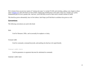 13
We've broken from our previous mantra of "routing-only topics" to include VLANs and switching, adding a new chapter on these
topics (Chapter 14). Since the book was first written, routing and switching have come quite a long way; switches are a pretty
fundamental part of Cisco's product line. And now, you'll find IOS on most of their newer switches instead of CatOS.
This book has grown substantially since its first edition. And I hope you'll find that its usefulness has grown as well.
Conventions
The following conventions are used in this book:
Italic
Used for filenames, URLs, and occasionally for emphasis or clarity
Constant width
Used for commands, command keywords, and anything else that has to be typed literally
Constant width italic
Used for parameters or arguments that must be substituted in commands
Constant width bold
 