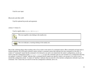 14
Used for user input
[Keywords and other stuff]
Used for optional keywords and arguments
{choice-1 | choice-2}
Used to signify either choice-1 or choice-2
This icon signifies a tip relating to the nearby text.
This icon indicates a warning relating to the nearby text.
One of the confusing things about working with a Cisco router is the notion of a command context. Most commands are legal only in
limited situations; all of the quick-reference entries include a command context that indicates how the command is to be used. A
context of "command" means that the command is for interactive use and is not entered into the router's configuration; you do not
need to enter the configuration mode (configure terminal) to give the command, and you can't include it in a configuration file that
you upload. A context of "global" indicates that a command doesn't require any specific context; you can give it as soon as you've
entered the configuration mode. A context of "interface" indicates that you must be in the interface configuration submode to give the
command; "line" means that you must be in the line configuration submode, and so on.
 