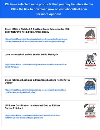 We have selected some products that you may be interested in
Click the link to download now or visit ebookfinal.com
for more options!.
Cisco IOS in a Nutshell A Desktop Quick Reference for IOS
on IP Networks 1st Edition James Boney
https://ebookfinal.com/download/cisco-ios-in-a-nutshell-a-desktop-
quick-reference-for-ios-on-ip-networks-1st-edition-james-boney/
Java in a nutshell 2nd ed Edition David Flanagan
https://ebookfinal.com/download/java-in-a-nutshell-2nd-ed-edition-
david-flanagan/
Cisco IOS Cookbook 2nd Edition Cookbooks O Reilly Kevin
Dooley
https://ebookfinal.com/download/cisco-ios-cookbook-2nd-edition-
cookbooks-o-reilly-kevin-dooley/
LPI Linux Certification in a Nutshell 2nd ed Edition
Steven Pritchard
https://ebookfinal.com/download/lpi-linux-certification-in-a-
nutshell-2nd-ed-edition-steven-pritchard/
 