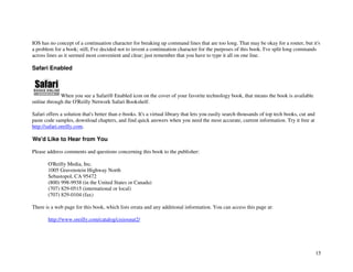 15
IOS has no concept of a continuation character for breaking up command lines that are too long. That may be okay for a router, but it's
a problem for a book; still, I've decided not to invent a continuation character for the purposes of this book. I've split long commands
across lines as it seemed most convenient and clear; just remember that you have to type it all on one line.
Safari Enabled
When you see a Safari® Enabled icon on the cover of your favorite technology book, that means the book is available
online through the O'Reilly Network Safari Bookshelf.
Safari offers a solution that's better than e-books. It's a virtual library that lets you easily search thousands of top tech books, cut and
paste code samples, download chapters, and find quick answers when you need the most accurate, current information. Try it free at
http://safari.oreilly.com.
We'd Like to Hear from You
Please address comments and questions concerning this book to the publisher:
O'Reilly Media, Inc.
1005 Gravenstein Highway North
Sebastopol, CA 95472
(800) 998-9938 (in the United States or Canada)
(707) 829-0515 (international or local)
(707) 829-0104 (fax)
There is a web page for this book, which lists errata and any additional information. You can access this page at:
http://www.oreilly.com/catalog/cisiosnut2/
 