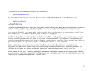 16
To comment or ask technical questions about this book, send email to:
bookquestions@oreilly.com
For more information about books, conferences, Resource Centers, and the O'Reilly Network, see the O'Reilly web site at:
http://www.oreilly.com
Acknowledgments
As I began to plan the second edition of this book, I proclaimed that this time the writing would be effortless. I reassured everyone that
the book would be completed very quickly. Evidently, I had tossed away lessons learned from the previous writing experience.
As it turned out, this edition wasn't easy or quick. Looking back, this edition proved to be every bit as long a journey as the first one.
Now that the journey is over, I'd like to thank the people who helped me along the way.
I wish to thank my editors for their heroic efforts. For the first edition, Mike Loukides performed a great deal of work and provided
fantastic guidance. Without him, this book would not exist today. For the second edition, I owe editor Deb Cameron a tremendous
amount of gratitude. Besides being a terrific editor, she displayed a depth of patience when faced with my seemingly natural ability for
procrastination. Without her help and hard work, this second edition would never have been completed.
I'd like to thank all the reviewers from the first edition: Terry Slattery, Scott Ballew, Kevin Kelleher, Kennedy Clark, Val
Pavlichenko, and Duke Meesuk. For the second edition, new reviewers provided invaluable feedback and deserve my thanks: Trey
McMahon, Kevin Dooley, Ian J. Brown, and Theodore Wallingford. You guys went above and beyond the call of duty.
I'd like to thank my wife Peggy. Once again, she provided moral support. And she had to listen to me say, countless times, "I have to
go work on the new book," which she probably found significantly more irritating than before. Also, she had the added strenuous task
of watching our beautiful little daughter while I wrote this edition.
 