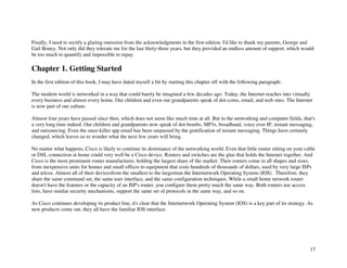 17
Finally, I need to rectify a glaring omission from the acknowledgments in the first edition. I'd like to thank my parents, George and
Gail Boney. Not only did they tolerate me for the last thirty-three years, but they provided an endless amount of support, which would
be too much to quantify and impossible to repay.
Chapter 1. Getting Started
In the first edition of this book, I may have dated myself a bit by starting this chapter off with the following paragraph:
The modern world is networked in a way that could barely be imagined a few decades ago. Today, the Internet reaches into virtually
every business and almost every home. Our children and even our grandparents speak of dot-coms, email, and web sites. The Internet
is now part of our culture.
Almost four years have passed since then, which does not seem like much time at all. But in the networking and computer fields, that's
a very long time indeed. Our children and grandparents now speak of dot-bombs, MP3s, broadband, voice over IP, instant messaging,
and outsourcing. Even the once-killer app email has been surpassed by the gratification of instant messaging. Things have certainly
changed, which leaves us to wonder what the next few years will bring.
No matter what happens, Cisco is likely to continue its dominance of the networking world. Even that little router sitting on your cable
or DSL connection at home could very well be a Cisco device. Routers and switches are the glue that holds the Internet together. And
Cisco is the most prominent router manufacturer, holding the largest share of the market. Their routers come in all shapes and sizes,
from inexpensive units for homes and small offices to equipment that costs hundreds of thousands of dollars, used by very large ISPs
and telcos. Almost all of their devicesfrom the smallest to the largestrun the Internetwork Operating System (IOS) . Therefore, they
share the same command set, the same user interface, and the same configuration techniques. While a small home network router
doesn't have the features or the capacity of an ISP's router, you configure them pretty much the same way. Both routers use access
lists, have similar security mechanisms, support the same set of protocols in the same way, and so on.
As Cisco continues developing its product line, it's clear that the Internetwork Operating System (IOS) is a key part of its strategy. As
new products come out, they all have the familiar IOS interface.
 