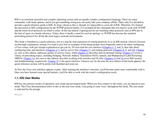 18
IOS is an extremely powerful and complex operating system with an equally complex configuration language. There are many
commands, with many options, and if you get something wrong you can easily take your company offline. That's why I've decided to
provide a quick-reference guide to IOS. As large a book as this is, though, it's impossible to cover all of IOS. Therefore, I've limited
the discussion to IOS configuration for the TCP/IP protocol family. I've included all the commands that you need to work with TCP/IP
and the lower-level protocols on which it relies. In the last edition, I apologized for not including other protocols such as IPX due to
the lack of space in a handy reference. Today, there is hardly a need for such an apology, as TCP/IP has become the standard
networking protocol for all but the most legacy network environments.
This book is intended as a quick reference, not as a step-by-step exposition of routing protocols or as an IOS tutorial. I haven't focused
on thorough explanation; instead, I've tried to give lots of examples of the things people most frequently need to do when configuring
a Cisco router, with just enough explanation to get you by. I'll start with the user interface (Chapters 1, 2, and 3), then talk about
configuring lines and interfaces (Chapters 4, 5, and 6), access lists (Chapter 7), and routing protocols (Chapters 8, 9, and 10). Chapter
11, new in this edition, addresses quality of service issues, while Chapter 12 describes dial-on-demand routing. Chapter 13 covers a
variety of networking topics, including bridging, Network Address Translation (NAT), tunnels, and Multiprotocol Label Switching
(MPLS). Chapter 14, also new to this edition, describes working with switches and VLANs. Chapters 15 and 16 cover IOS security
and troubleshooting, respectively. Chapter 17 is the quick reference. Chances are, by the time the next edition of this book appears, the
quick-reference section will be pretty well thumbed and worn out.
At first, the Cisco user interface appears cryptic. After learning the interface's structure, you'll become much more comfortable with it.
Once you have learned some special features, you'll be able to work with the router's configuration easily.
1.1. IOS User Modes
IOS has two primary modes of operation: user mode and privileged mode. When you first connect to the router, you are placed in user
mode. The Cisco documentation refers to this as the user exec mode; I am going to omit "exec" throughout this book. The user mode
is indicated by the prompt:
Router>
 