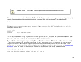 19
The word "Router" is replaced with your router's hostname if the hostname is already configured.
The show commands in user mode are limited to a few basic levels. You cannot edit or view configurations at this stage; you can only
view the router status and other miscellaneous information. To obtain a basic listing of commands, type a question mark:
Router>?
Editing the router's configuration requires you to be in the privileged exec mode, which I call "privileged mode ." Use the enable
command to enter this mode:
Router>enable
Password:
Router# Privileged mode prompt
You can always tell whether you are in user mode or privileged mode by looking at the prompt. The user mode prompt has a > at the
end; the privileged mode prompt always has a # at the end, regardless of the submode.
If you are familiar with Unix, you can equate privileged mode to "root" access. You could also equate it to the administrator level in
Windows 2000 or the supervisor in NetWare. In this mode, you have permission to access everything inside the router, including
configuration commands. However, you can't type configuration commands directly. Before you can change the router's actual
configuration, you must enter a submode of the privileged mode by giving the command configure terminal (see "Command-Line
Completion" later in this chapter for a shortcut). This command can be entered only when you are in privileged mode.
Router#configure terminal
Enter configuration commands, one per line. End with Ctrl-Z
 