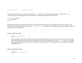 20
Router(config)# Configuration mode
To exit configuration mode, you can use the command exit or type Ctrl-z. To exit privileged mode, you can use the disable
command. So to exit both configuration and enable mode, use the following sequence of commands:
Router(config)#exit
Router#disable
Router>
Privileged mode has several submodes in addition to configuration mode; each has its own prompt. To enter these submodes, you
must first enter configuration mode by giving the configure terminal command. Here's a summary of the most common modes and
prompts (there are many others):
Global configuration mode
Prompt: Router(config)#
This level allows you to enter commands directly into the router configuration. From this level, you can enter any of the other
three levels listed here. Once you are done entering commands into the configuration, use Ctrl-z, exit, or the end command to
return to the privileged prompt. The device's hostname is a good example of a configuration item you would find in the global
configuration mode .
Interface configuration mode
Prompt: Router(config-if)#
 