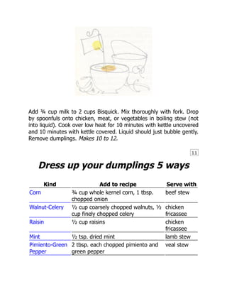 11
Add ¾ cup milk to 2 cups Bisquick. Mix thoroughly with fork. Drop
by spoonfuls onto chicken, meat, or vegetables in boiling stew (not
into liquid). Cook over low heat for 10 minutes with kettle uncovered
and 10 minutes with kettle covered. Liquid should just bubble gently.
Remove dumplings. Makes 10 to 12.
Dress up your dumplings 5 ways
Kind Add to recipe Serve with
Corn ¾ cup whole kernel corn, 1 tbsp.
chopped onion
beef stew
Walnut-Celery ½ cup coarsely chopped walnuts, ½
cup finely chopped celery
chicken
fricassee
Raisin ½ cup raisins chicken
fricassee
Mint ½ tsp. dried mint lamb stew
Pimiento-Green
Pepper
2 tbsp. each chopped pimiento and
green pepper
veal stew
 