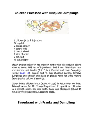 Chicken Fricassee with Bisquick Dumplings
1 chicken (4 to 5 lb.) cut up
¼ cup fat
2 sprigs parsley
4 celery tops
1 carrot, sliced
1 slice of onion
2 tsp. salt
⅛ tsp. pepper
Brown chicken slowly in fat. Place in kettle with just enough boiling
water to cover. Add rest of ingredients. Boil 5 min. Turn down heat
and simmer until tender (2 to 3 hr.). Prepare and cook Dumplings
(recipe page 10)—except add ¼ cup chopped parsley. Remove
dumplings and chicken and place on platter. Keep hot while making
Gravy (recipe below). 8 servings.
Gravy: Leave chicken broth (about 4 cups) in kettle over low heat.
Skim off excess fat. Mix ½ cup Bisquick and 1 cup milk or cold water
to a smooth paste. Stir into broth. Cook until thickened (about 15
min.) stirring occasionally. Season to taste.
Sauerkraut with Franks and Dumplings
 