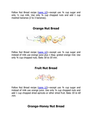 Follow Nut Bread recipe (page 12)—except use ¾ cup sugar and
only ½ cup milk. Use only ¾ cup chopped nuts and add 1 cup
mashed bananas (2 to 3 bananas).
Orange Nut Bread
Follow Nut Bread recipe (page 12)—except use ¾ cup sugar and
instead of milk use orange juice plus 1 tbsp. grated orange rind. Use
only ¾ cup chopped nuts. Bake 50 to 55 min.
Fruit Nut Bread
Follow Nut Bread recipe (page 12)—except use ¾ cup sugar and
instead of milk use orange juice. Use only ¾ cup chopped nuts and
add 1 cup chopped dried apricots or other dried fruit. Bake 55 to 60
min.
Orange-Honey Nut Bread
 