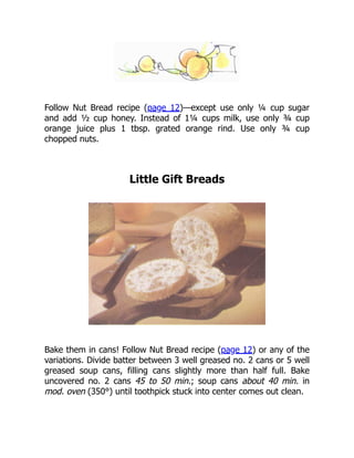 Follow Nut Bread recipe (page 12)—except use only ¼ cup sugar
and add ½ cup honey. Instead of 1¼ cups milk, use only ¾ cup
orange juice plus 1 tbsp. grated orange rind. Use only ¾ cup
chopped nuts.
Little Gift Breads
Bake them in cans! Follow Nut Bread recipe (page 12) or any of the
variations. Divide batter between 3 well greased no. 2 cans or 5 well
greased soup cans, filling cans slightly more than half full. Bake
uncovered no. 2 cans 45 to 50 min.; soup cans about 40 min. in
mod. oven (350°) until toothpick stuck into center comes out clean.
 