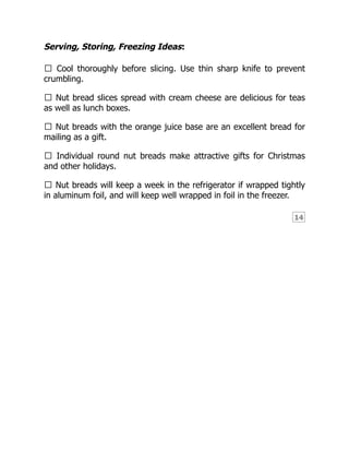 14
Serving, Storing, Freezing Ideas:
• Cool thoroughly before slicing. Use thin sharp knife to prevent
crumbling.
• Nut bread slices spread with cream cheese are delicious for teas
as well as lunch boxes.
• Nut breads with the orange juice base are an excellent bread for
mailing as a gift.
• Individual round nut breads make attractive gifts for Christmas
and other holidays.
• Nut breads will keep a week in the refrigerator if wrapped tightly
in aluminum foil, and will keep well wrapped in foil in the freezer.
 