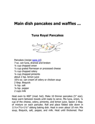 Main dish pancakes and waffles ...
Tuna Royal Pancakes
Pancakes (recipe page 14)
7-oz. can tuna, drained and broken
¼ cup chopped onion
½ cup grated Parmesan or processed cheese
½ cup chopped celery
¼ cup chopped pimiento
about 2 tsp. lemon juice
10½-oz. can cream of celery or chicken soup
2 tbsp. Bisquick
¼ tsp. salt
⅛ tsp. pepper
2 cups milk
Heat oven to 400° (mod. hot). Make 10 thinner pancakes (5″ size).
Keep warm between towels until ready to serve. Mix tuna, onion, ¼
cup of the cheese, celery, pimiento, and lemon juice. Spoon 2 tbsp.
of mixture on each pancake. Roll and place folded side down in
11½×7½×1½″ oblong baking dish. Heat in oven about 10 min. Mix
soup, Bisquick, salt, pepper, and milk. Heat until thickened. Pour
 