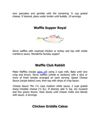 over pancakes and sprinkle with the remaining ¼ cup grated
cheese. If desired, place under broiler until bubbly. 10 servings.
Waffle Supper Royal
Serve waffles with creamed chicken or turkey and top with whole
cranberry sauce. Wonderful Sunday supper!
Waffle Club Rabbit
Make Waffles (recipe page 14) using 2 cups milk. Bake until very
crisp and brown. Serve waffles (whole or sections) with a slice or
more of fresh tomato arranged on each serving. Spoon Cheese
Sauce (recipe below) over, then top with strips of crisp bacon.
Cheese Sauce: Mix 1½ cups medium white sauce, 2 cups grated
sharp Cheddar cheese (½ lb.). If desired, add ¼ tsp. dry mustard
and few grains thyme. Heat slowly until cheese melts and blends
with sauce. 6 servings.
Chicken Griddle Cakes
 