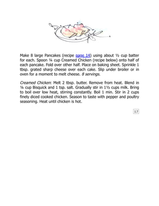 17
Make 8 large Pancakes (recipe page 14) using about ½ cup batter
for each. Spoon ¼ cup Creamed Chicken (recipe below) onto half of
each pancake. Fold over other half. Place on baking sheet. Sprinkle 1
tbsp. grated sharp cheese over each cake. Slip under broiler or in
oven for a moment to melt cheese. 8 servings.
Creamed Chicken: Melt 2 tbsp. butter. Remove from heat. Blend in
¼ cup Bisquick and 1 tsp. salt. Gradually stir in 1½ cups milk. Bring
to boil over low heat, stirring constantly. Boil 1 min. Stir in 2 cups
finely diced cooked chicken. Season to taste with pepper and poultry
seasoning. Heat until chicken is hot.
 
