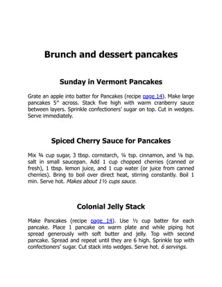 Brunch and dessert pancakes
Sunday in Vermont Pancakes
Grate an apple into batter for Pancakes (recipe page 14). Make large
pancakes 5″ across. Stack five high with warm cranberry sauce
between layers. Sprinkle confectioners’ sugar on top. Cut in wedges.
Serve immediately.
Spiced Cherry Sauce for Pancakes
Mix ¾ cup sugar, 3 tbsp. cornstarch, ¼ tsp. cinnamon, and ⅛ tsp.
salt in small saucepan. Add 1 cup chopped cherries (canned or
fresh), 1 tbsp. lemon juice, and 1 cup water (or juice from canned
cherries). Bring to boil over direct heat, stirring constantly. Boil 1
min. Serve hot. Makes about 1½ cups sauce.
Colonial Jelly Stack
Make Pancakes (recipe page 14). Use ½ cup batter for each
pancake. Place 1 pancake on warm plate and while piping hot
spread generously with soft butter and jelly. Top with second
pancake. Spread and repeat until they are 6 high. Sprinkle top with
confectioners’ sugar. Cut stack into wedges. Serve hot. 6 servings.
 