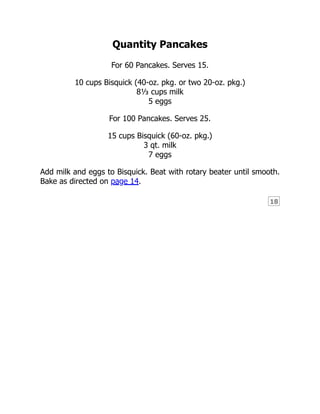 18
Quantity Pancakes
For 60 Pancakes. Serves 15.
10 cups Bisquick (40-oz. pkg. or two 20-oz. pkg.)
8⅓ cups milk
5 eggs
For 100 Pancakes. Serves 25.
15 cups Bisquick (60-oz. pkg.)
3 qt. milk
7 eggs
Add milk and eggs to Bisquick. Beat with rotary beater until smooth.
Bake as directed on page 14.
 