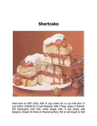 Shortcake
Heat oven to 450° (hot). Add ¾ cup cream (or ½ cup milk plus ¼
cup butter, melted) to 2 cups Bisquick. Add 2 tbsp. sugar, if desired.
Mix thoroughly with fork. Keep dough soft; if too sticky, add
Bisquick. Knead 10 times on floured surface. Pat or roll dough to half
 