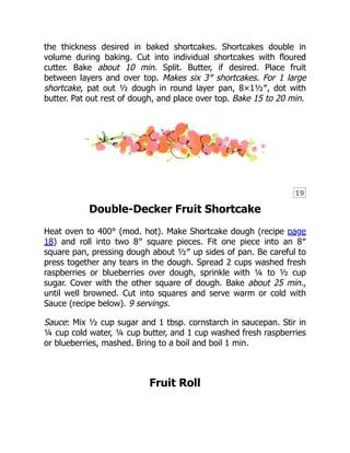 19
the thickness desired in baked shortcakes. Shortcakes double in
volume during baking. Cut into individual shortcakes with floured
cutter. Bake about 10 min. Split. Butter, if desired. Place fruit
between layers and over top. Makes six 3″ shortcakes. For 1 large
shortcake, pat out ½ dough in round layer pan, 8×1½″, dot with
butter. Pat out rest of dough, and place over top. Bake 15 to 20 min.
Double-Decker Fruit Shortcake
Heat oven to 400° (mod. hot). Make Shortcake dough (recipe page
18) and roll into two 8″ square pieces. Fit one piece into an 8″
square pan, pressing dough about ½″ up sides of pan. Be careful to
press together any tears in the dough. Spread 2 cups washed fresh
raspberries or blueberries over dough, sprinkle with ¼ to ½ cup
sugar. Cover with the other square of dough. Bake about 25 min.,
until well browned. Cut into squares and serve warm or cold with
Sauce (recipe below). 9 servings.
Sauce: Mix ½ cup sugar and 1 tbsp. cornstarch in saucepan. Stir in
¼ cup cold water, ¼ cup butter, and 1 cup washed fresh raspberries
or blueberries, mashed. Bring to a boil and boil 1 min.
Fruit Roll
 