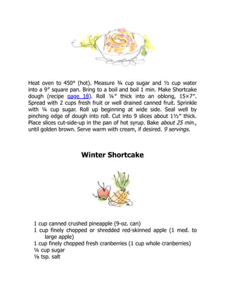 Heat oven to 450° (hot). Measure ¾ cup sugar and ½ cup water
into a 9″ square pan. Bring to a boil and boil 1 min. Make Shortcake
dough (recipe page 18). Roll ¼″ thick into an oblong, 15×7″.
Spread with 2 cups fresh fruit or well drained canned fruit. Sprinkle
with ¼ cup sugar. Roll up beginning at wide side. Seal well by
pinching edge of dough into roll. Cut into 9 slices about 1½″ thick.
Place slices cut-side-up in the pan of hot syrup. Bake about 25 min.,
until golden brown. Serve warm with cream, if desired. 9 servings.
Winter Shortcake
1 cup canned crushed pineapple (9-oz. can)
1 cup finely chopped or shredded red-skinned apple (1 med. to
large apple)
1 cup finely chopped fresh cranberries (1 cup whole cranberries)
¼ cup sugar
⅛ tsp. salt
 