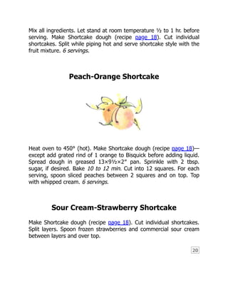 20
Mix all ingredients. Let stand at room temperature ½ to 1 hr. before
serving. Make Shortcake dough (recipe page 18). Cut individual
shortcakes. Split while piping hot and serve shortcake style with the
fruit mixture. 6 servings.
Peach-Orange Shortcake
Heat oven to 450° (hot). Make Shortcake dough (recipe page 18)—
except add grated rind of 1 orange to Bisquick before adding liquid.
Spread dough in greased 13×9½×2″ pan. Sprinkle with 2 tbsp.
sugar, if desired. Bake 10 to 12 min. Cut into 12 squares. For each
serving, spoon sliced peaches between 2 squares and on top. Top
with whipped cream. 6 servings.
Sour Cream-Strawberry Shortcake
Make Shortcake dough (recipe page 18). Cut individual shortcakes.
Split layers. Spoon frozen strawberries and commercial sour cream
between layers and over top.
 