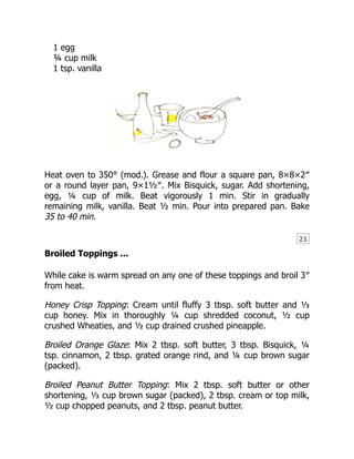 21
1 egg
¾ cup milk
1 tsp. vanilla
Heat oven to 350° (mod.). Grease and flour a square pan, 8×8×2″
or a round layer pan, 9×1½″. Mix Bisquick, sugar. Add shortening,
egg, ¼ cup of milk. Beat vigorously 1 min. Stir in gradually
remaining milk, vanilla. Beat ½ min. Pour into prepared pan. Bake
35 to 40 min.
Broiled Toppings ...
While cake is warm spread on any one of these toppings and broil 3″
from heat.
Honey Crisp Topping: Cream until fluffy 3 tbsp. soft butter and ⅓
cup honey. Mix in thoroughly ¼ cup shredded coconut, ½ cup
crushed Wheaties, and ½ cup drained crushed pineapple.
Broiled Orange Glaze: Mix 2 tbsp. soft butter, 3 tbsp. Bisquick, ¼
tsp. cinnamon, 2 tbsp. grated orange rind, and ¼ cup brown sugar
(packed).
Broiled Peanut Butter Topping: Mix 2 tbsp. soft butter or other
shortening, ⅓ cup brown sugar (packed), 2 tbsp. cream or top milk,
½ cup chopped peanuts, and 2 tbsp. peanut butter.
 