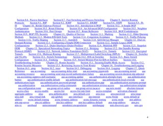 4
Section 8.6. Passive Interfaces Section 8.7. Fast Switching and Process Switching Chapter 9. Interior Routing
Protocols Section 9.1. RIP Section 9.2. IGRP Section 9.3. EIGRP Section 9.4. OSPF Section 9.5. IS-
IS Chapter 10. Border Gateway Protocol Section 10.1. Introduction to BGP Section 10.2. A Simple BGP
Configuration Section 10.3. Route Filtering Section 10.4. An Advanced BGP Configuration Section 10.5. Neighbor
Authentication Section 10.6. Peer Groups Section 10.7. Route Reflectors Section 10.8. BGP Confederacies
Section 10.9. BGP TTL Security Chapter 11. Quality of Service Section 11.1. Marking Section 11.2. Older Queuing
Methods Section 11.3. Modern IOS QoS Tools Section 11.4. Congestion Avoidance Section 11.5. Traffic Policing
Section 11.6. Traffic Shaping Section 11.7. AutoQoS Section 11.8. QoS Device Manager Chapter 12. Dial-on-
Demand Routing Section 12.1. Configuring a Simple DDR Connection Section 12.2. Sample Legacy DDR
Configurations Section 12.3. Dialer Interfaces (Dialer Profiles) Section 12.4. Multilink PPP Section 12.5. Snapshot
DDR Chapter 13. Specialized Networking Topics Section 13.1. Bridging Section 13.2. Hot Standby Routing
Protocol (HSRP) Section 13.3. Network Address Translation (NAT) Section 13.4. Tunnels Section 13.5. Encrypted
Tunnels Section 13.6. Multicast Routing Section 13.7. Multiprotocol Label Switching (MPLS) Chapter 14. Switches
and VLANs Section 14.1. Switch Terminology Section 14.2. IOS on Switches Section 14.3. Basic Switch
Configuration Section 14.4. Trunking Section 14.5. Switch Monitor Port for IDS or Sniffers Section 14.6.
Troubleshooting Switches Chapter 15. Router Security Section 15.1. Securing Enable Mode Access Section 15.2.
Routine Security Measures Section 15.3. Restricting Access to Your Router Chapter 16. Troubleshooting and Logging
Section 16.1. ping Section 16.2. trace Section 16.3. Debugging Section 16.4. Logging Chapter 17. Quick
Reference aaa accounting aaa accounting delay-start aaa accounting gigawords aaa accounting nested aaa
accounting resource aaa accounting send stop-record authentication failure aaa accounting session-duration ntp-adjusted
aaa accounting suppress null-username aaa accounting update aaa authentication attempts login aaa authentication
banner aaa authentication enable default aaa authentication fail-message aaa authentication local-override aaa
authentication login aaa authentication password-prompt aaa authentication ppp aaa authentication username-prompt
aaa authorization aaa authorization config-commands aaa authorization reverse-access aaa authorization template
aaa configuration route aaa group server radius aaa group server tacacs+ aaa new-model absolute-timeout
access-class access-enable access-list access-list rate-limit access-template activation-character
aggregate-address alias area authentication area default-cost area nssa area-password area range
area stub area virtual-link arp (global) arp (interface) arp timeout async-bootp async default ip
address async default routing async dynamic address async dynamic routing async mode atm address
atm arp-server atm esi-address atm lecs-address atm lecs-address-default atm nsap-address atm pvc
atm-vc autobaud autocommand autodetect encapsulation autohangup auto discovery qos auto qos
 