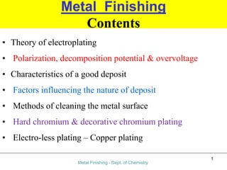 Metal Finishing
Contents
• Theory of electroplating
• Polarization, decomposition potential & overvoltage
• Characteristics of a good deposit
• Factors influencing the nature of deposit
• Methods of cleaning the metal surface
• Hard chromium & decorative chromium plating
• Electro-less plating – Copper plating
Metal Finishing - Dept. of Chemistry
1
 