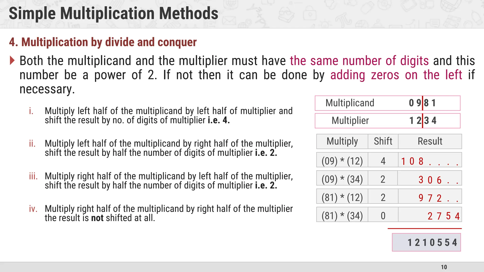 10 Simple Multiplication Methods 4. Multiplication by divide and conquer  Both the multiplicand and the multiplier must have the same number of digits and this number be a power of 2. If not then it can be done by adding zeros on the left if necessary. Multiply Shift Result (09) * (12) 4 (09) * (34) 2 (81) * (12) 2 (81) * (34) 0 . . . . 8 0 1 . . 6 0 3 . . 2 7 9 5 4 7 2 1 2 1 0 5 5 4 Multiplier 1 2 3 4 Multiplicand 0 9 8 1 i. Multiply left half of the multiplicand by left half of multiplier and shift the result by no. of digits of multiplier i.e. 4. ii. Multiply left half of the multiplicand by right half of the multiplier, shift the result by half the number of digits of multiplier i.e. 2. iii. Multiply right half of the multiplicand by left half of the multiplier, shift the result by half the number of digits of multiplier i.e. 2. iv. Multiply right half of the multiplicand by right half of the multiplier the result is not shifted at all. 