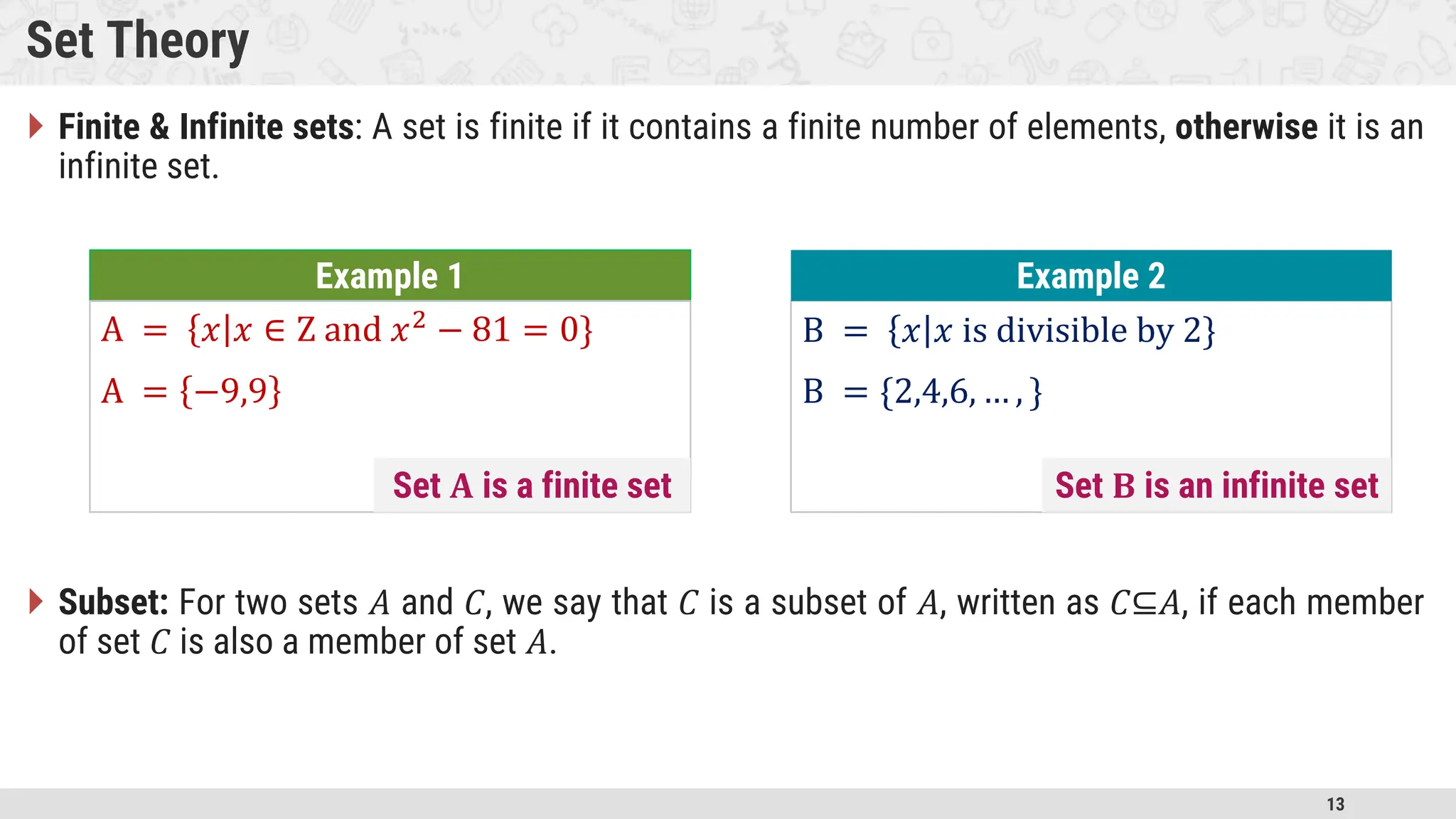 13 Set Theory  Finite & Infinite sets: A set is finite if it contains a finite number of elements, otherwise it is an infinite set.  Subset: For two sets 𝐴 and 𝐶, we say that 𝐶 is a subset of 𝐴, written as 𝐶⊆𝐴, if each member of set 𝐶 is also a member of set 𝐴. Example 1 A = 𝑥 𝑥 ∈ Z and 𝑥2 − 81 = 0} A = −9,9 B = 𝑥 𝑥 is divisible by 2} B = {2,4,6, … , } Example 2 Set 𝐀 is a finite set Set 𝐁 is an infinite set 