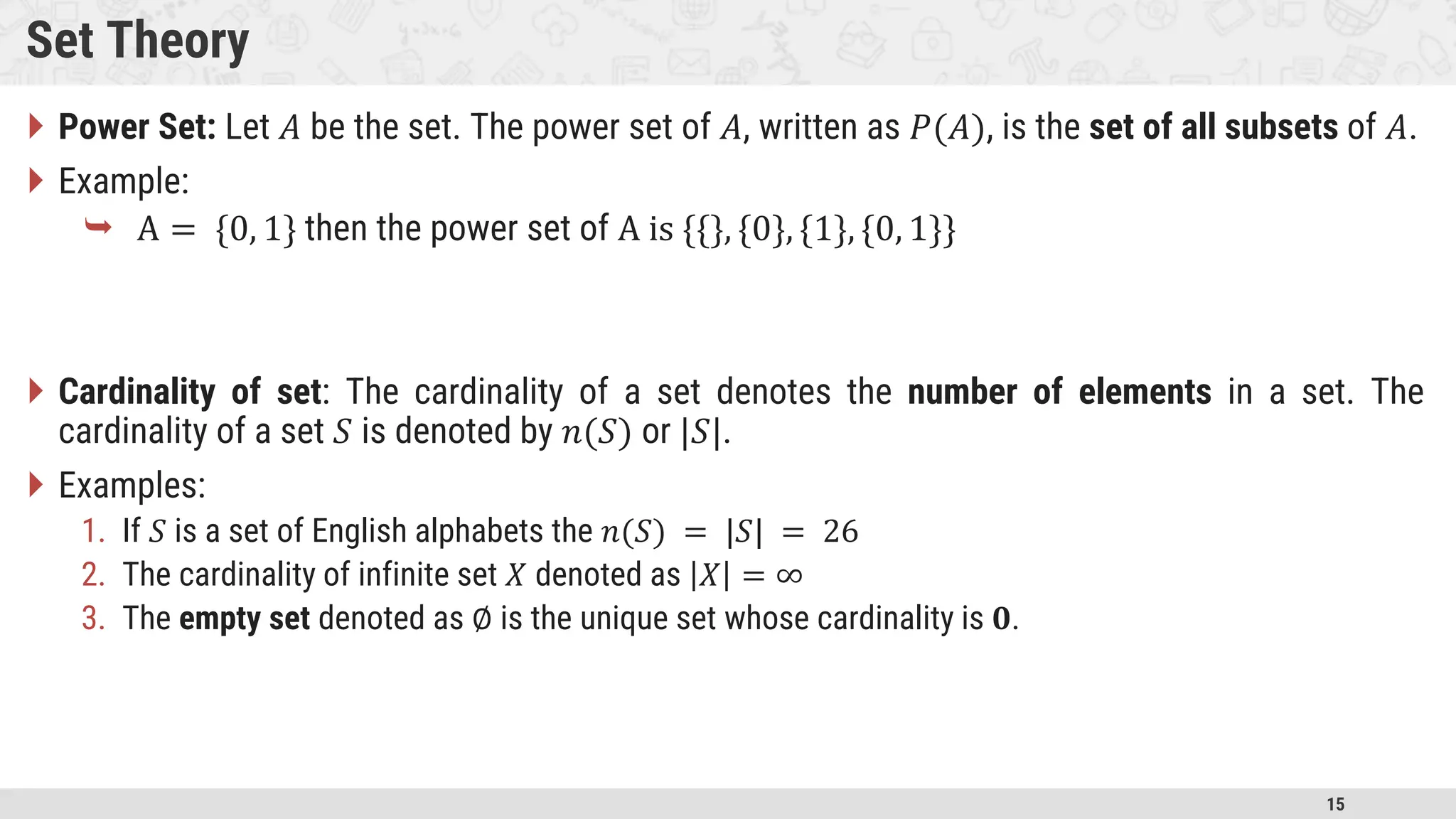 15 Set Theory  Power Set: Let 𝐴 be the set. The power set of 𝐴, written as 𝑃(𝐴), is the set of all subsets of 𝐴.  Example:  A = {0, 1} then the power set of A is {{}, {0}, {1}, {0, 1}}  Cardinality of set: The cardinality of a set denotes the number of elements in a set. The cardinality of a set 𝑆 is denoted by 𝑛(𝑆) or |𝑆|.  Examples: 1. If 𝑆 is a set of English alphabets the 𝑛(𝑆) = |𝑆| = 26 2. The cardinality of infinite set 𝑋 denoted as 𝑋 = ∞ 3. The empty set denoted as ∅ is the unique set whose cardinality is 𝟎. 
