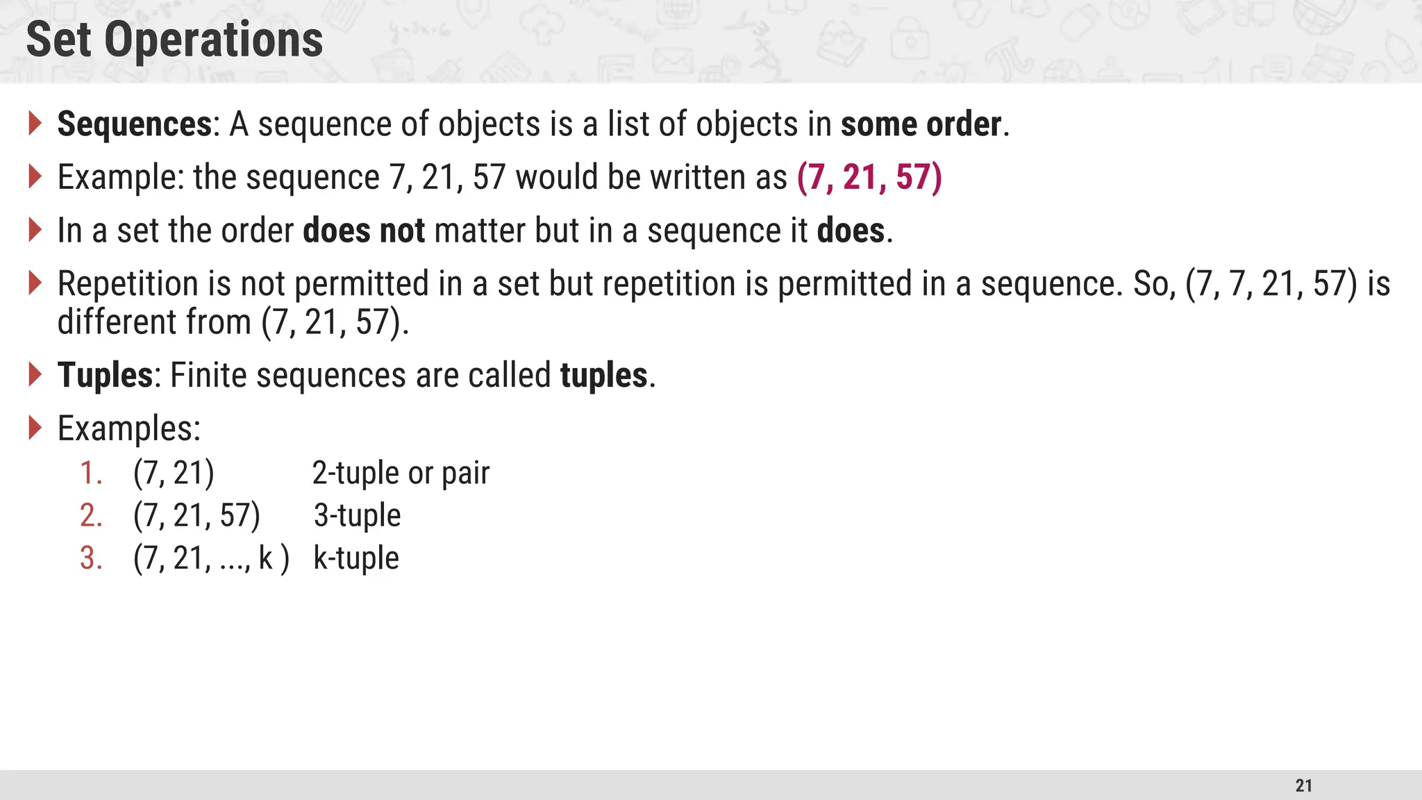 21 Set Operations  Sequences: A sequence of objects is a list of objects in some order.  Example: the sequence 7, 21, 57 would be written as (7, 21, 57)  In a set the order does not matter but in a sequence it does.  Repetition is not permitted in a set but repetition is permitted in a sequence. So, (7, 7, 21, 57) is different from (7, 21, 57).  Tuples: Finite sequences are called tuples.  Examples: 1. (7, 21) 2-tuple or pair 2. (7, 21, 57) 3-tuple 3. (7, 21, ..., k ) k-tuple 