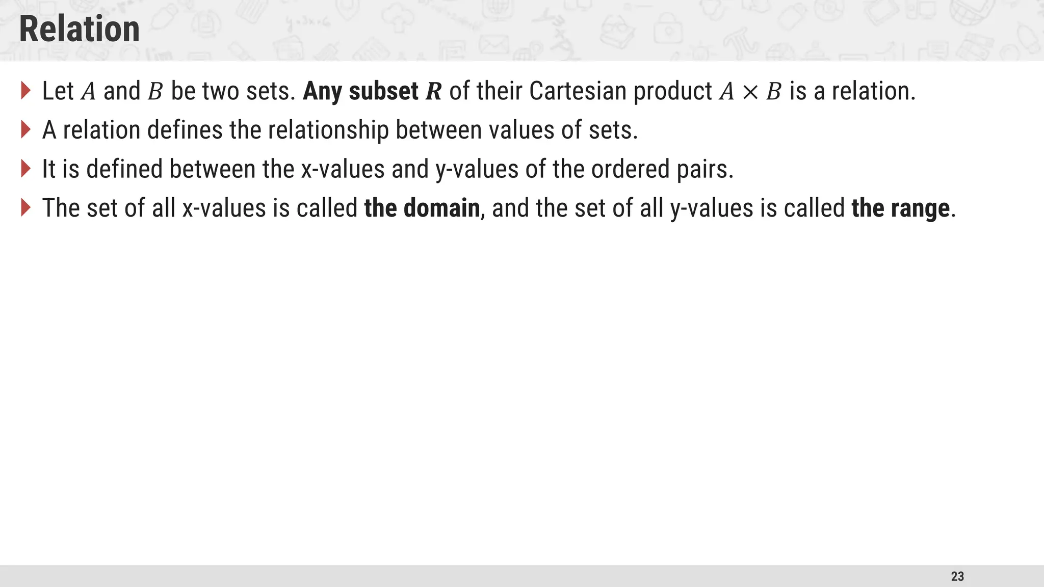 23 Relation  Let 𝐴 and 𝐵 be two sets. Any subset 𝑹 of their Cartesian product 𝐴 × 𝐵 is a relation.  A relation defines the relationship between values of sets.  It is defined between the x-values and y-values of the ordered pairs.  The set of all x-values is called the domain, and the set of all y-values is called the range. 