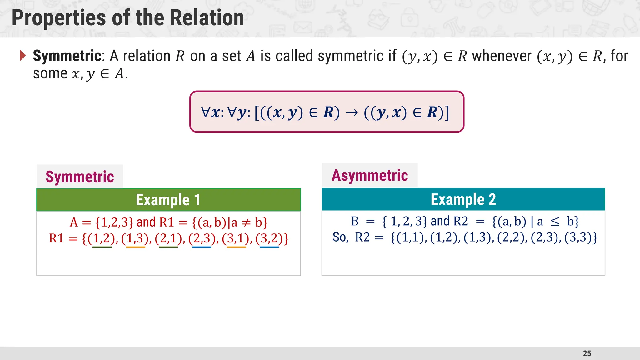 25 Properties of the Relation  Symmetric: A relation 𝑅 on a set 𝐴 is called symmetric if (𝑦, 𝑥) ∈ 𝑅 whenever (𝑥, 𝑦) ∈ 𝑅, for some 𝑥, 𝑦 ∈ 𝐴. Example 1 A = {1,2,3} and R1 = {(a, b)|a ≠ b} R1 = {(1,2), (1,3), (2,1), (2,3), (3,1), (3,2)} B = { 1, 2, 3} and R2 = {(a, b) | a ≤ b} So, R2 = {(1,1), (1,2), (1,3), (2,2), (2,3), (3,3)} Example 2 Symmetric Asymmetric ∀𝒙: ∀𝒚: [((𝒙, 𝒚) ∈ 𝑹) → ((𝒚, 𝒙) ∈ 𝑹)] 