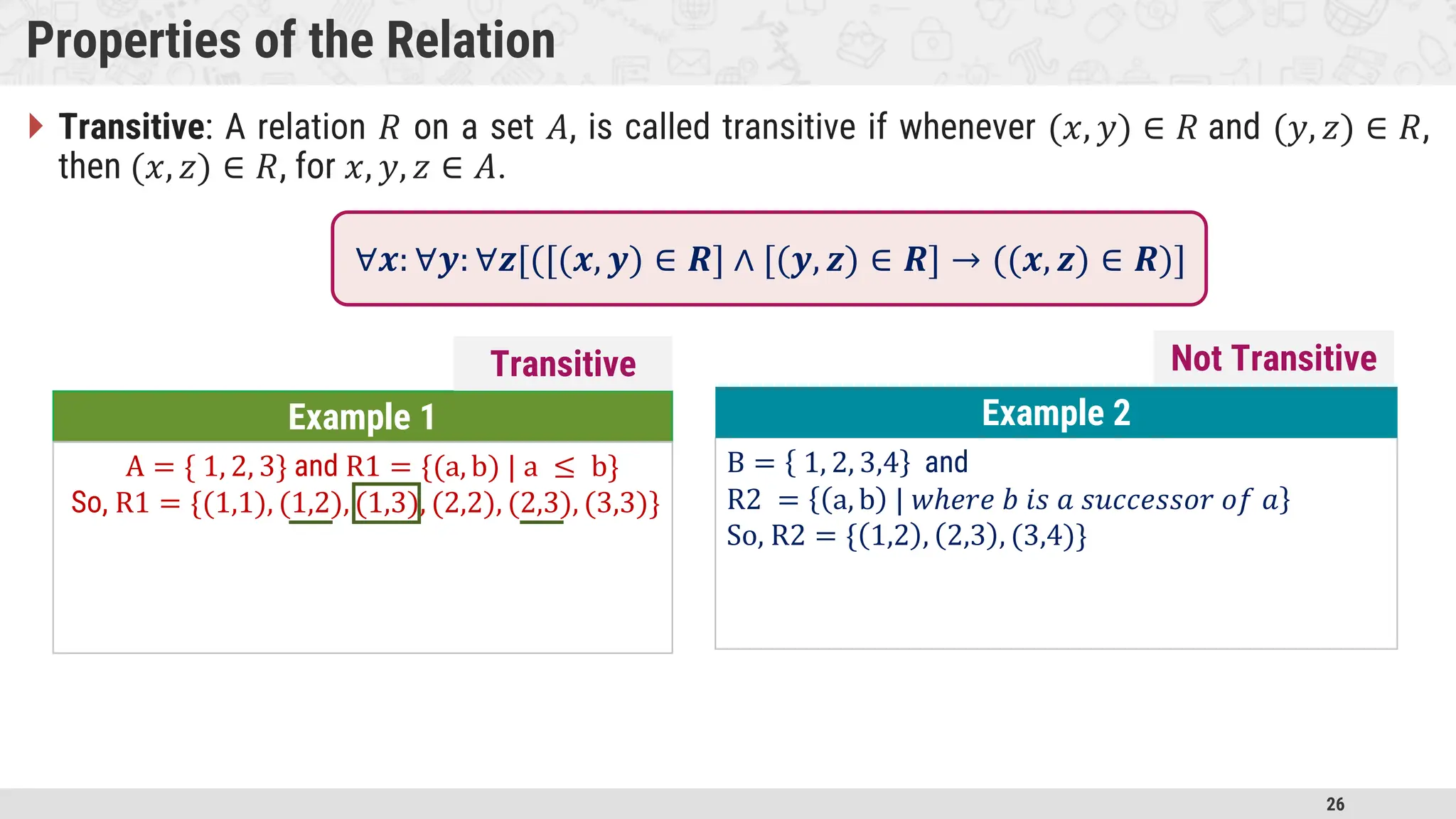 26 Properties of the Relation  Transitive: A relation 𝑅 on a set 𝐴, is called transitive if whenever (𝑥, 𝑦) ∈ 𝑅 and (𝑦, 𝑧) ∈ 𝑅, then (𝑥, 𝑧) ∈ 𝑅, for 𝑥, 𝑦, 𝑧 ∈ 𝐴. Example 1 A = { 1, 2, 3} and R1 = {(a, b) | a ≤ b} So, R1 = {(1,1), (1,2), (1,3), (2,2), (2,3), (3,3)} B = 1, 2, 3,4 and R2 = a, b | 𝑤ℎ𝑒𝑟𝑒 𝑏 𝑖𝑠 𝑎 𝑠𝑢𝑐𝑐𝑒𝑠𝑠𝑜𝑟 𝑜𝑓 𝑎 So, R2 = { 1,2 , 2,3 , (3,4)} Example 2 Transitive ∀𝒙: ∀𝒚: ∀𝒛[([(𝒙, 𝒚) ∈ 𝑹] ∧ [(𝒚, 𝒛) ∈ 𝑹] → ((𝒙, 𝒛) ∈ 𝑹)] Not Transitive 