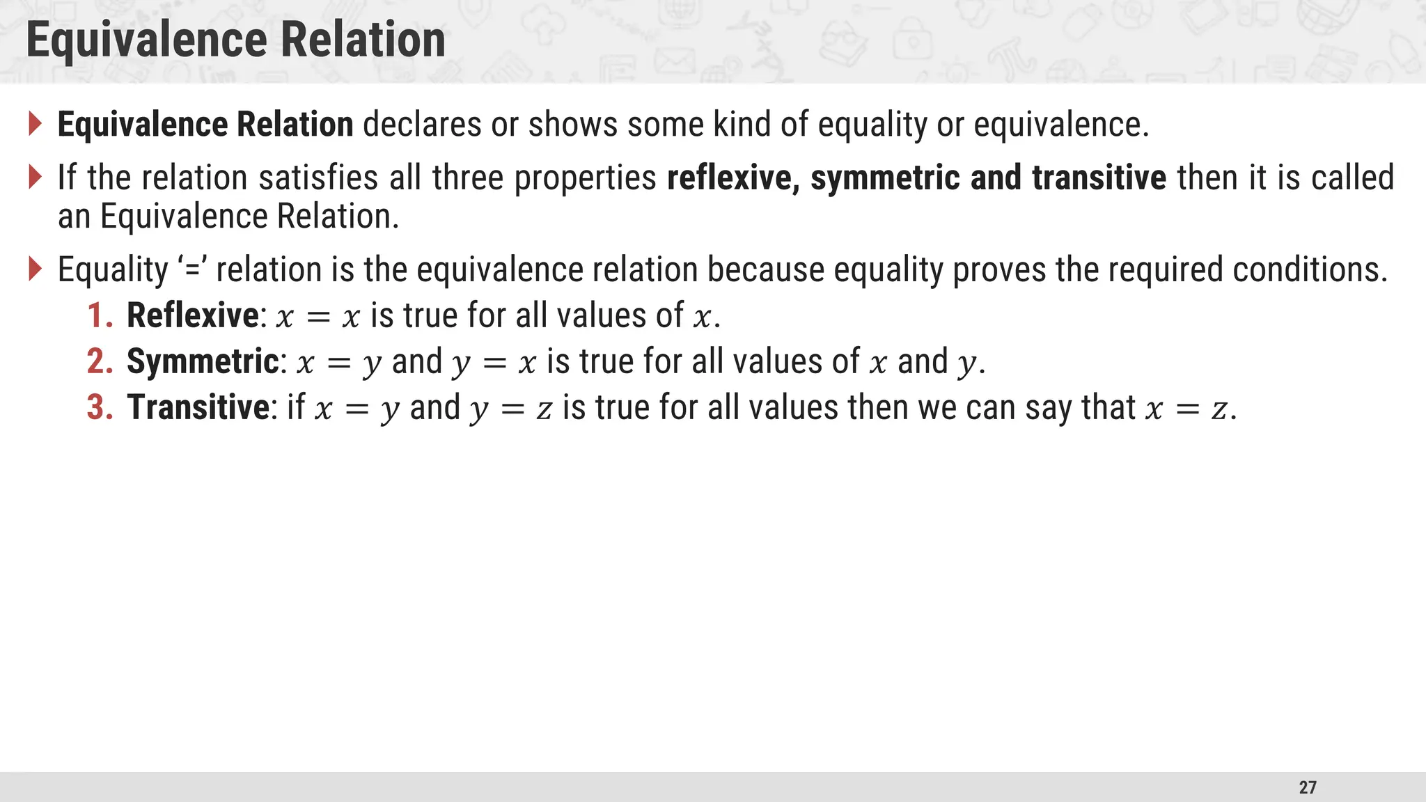 27 Equivalence Relation  Equivalence Relation declares or shows some kind of equality or equivalence.  If the relation satisfies all three properties reflexive, symmetric and transitive then it is called an Equivalence Relation.  Equality ‘=’ relation is the equivalence relation because equality proves the required conditions. 1. Reflexive: 𝑥 = 𝑥 is true for all values of 𝑥. 2. Symmetric: 𝑥 = 𝑦 and 𝑦 = 𝑥 is true for all values of 𝑥 and 𝑦. 3. Transitive: if 𝑥 = 𝑦 and 𝑦 = 𝑧 is true for all values then we can say that 𝑥 = 𝑧. 