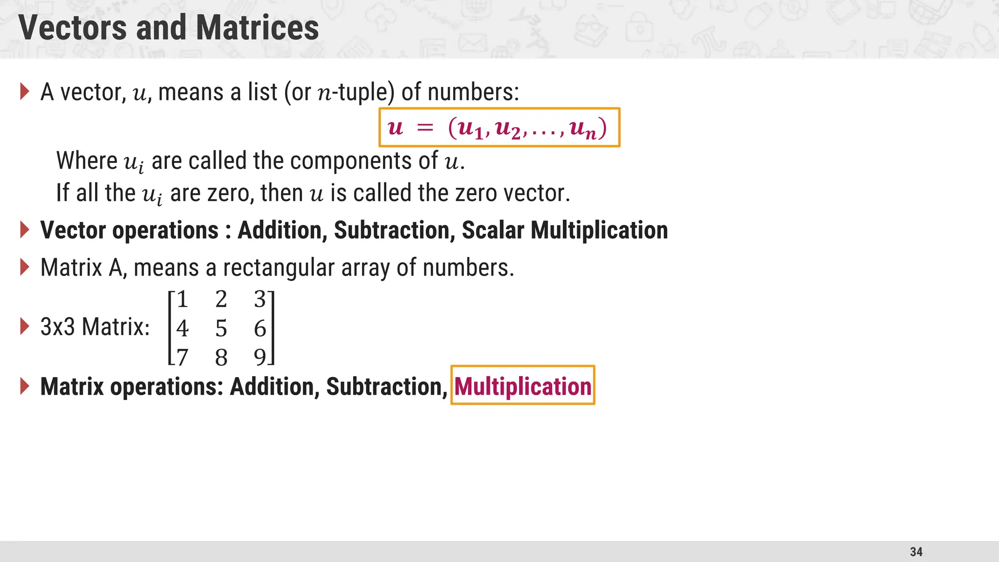 34 Vectors and Matrices  A vector, 𝑢, means a list (or 𝑛-tuple) of numbers: 𝒖 = (𝒖𝟏, 𝒖𝟐, . . . , 𝒖𝒏) Where 𝑢𝑖 are called the components of 𝑢. If all the 𝑢𝑖 are zero, then 𝑢 is called the zero vector.  Vector operations : Addition, Subtraction, Scalar Multiplication  Matrix A, means a rectangular array of numbers.  3x3 Matrix: 1 2 3 4 5 6 7 8 9  Matrix operations: Addition, Subtraction, Multiplication 