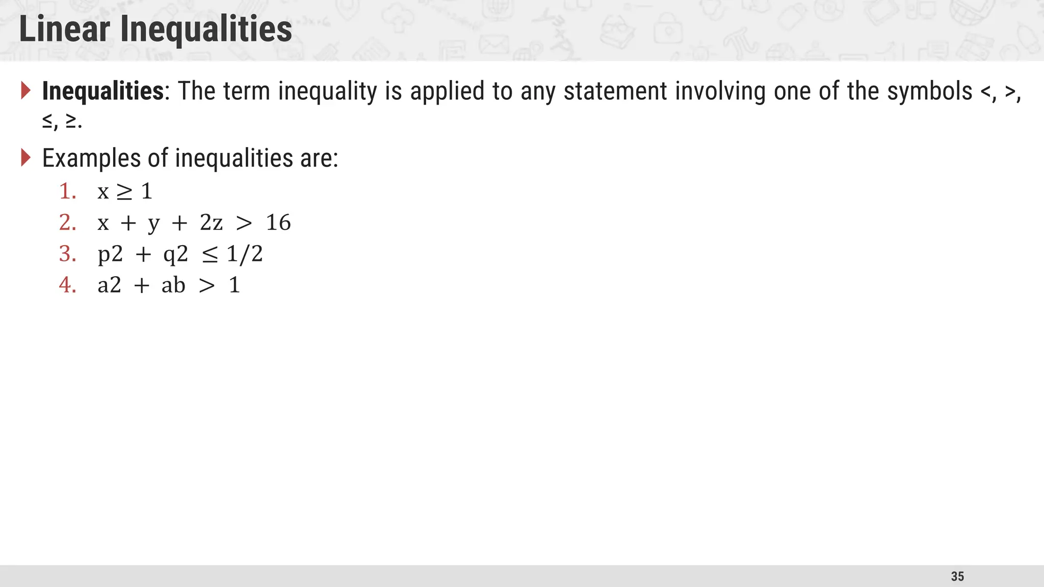 35 Linear Inequalities  Inequalities: The term inequality is applied to any statement involving one of the symbols <, >, ≤, ≥.  Examples of inequalities are: 1. x ≥ 1 2. x + y + 2z > 16 3. p2 + q2 ≤ 1/2 4. a2 + ab > 1 
