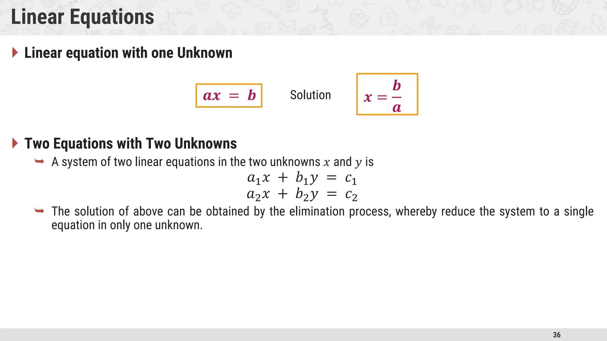 36 Linear Equations  Linear equation with one Unknown  Two Equations with Two Unknowns  A system of two linear equations in the two unknowns 𝑥 and 𝑦 is 𝑎1𝑥 + 𝑏1𝑦 = 𝑐1 𝑎2𝑥 + 𝑏2𝑦 = 𝑐2  The solution of above can be obtained by the elimination process, whereby reduce the system to a single equation in only one unknown. 𝒂𝒙 = 𝒃 𝒙 = 𝒃 𝒂 Solution 