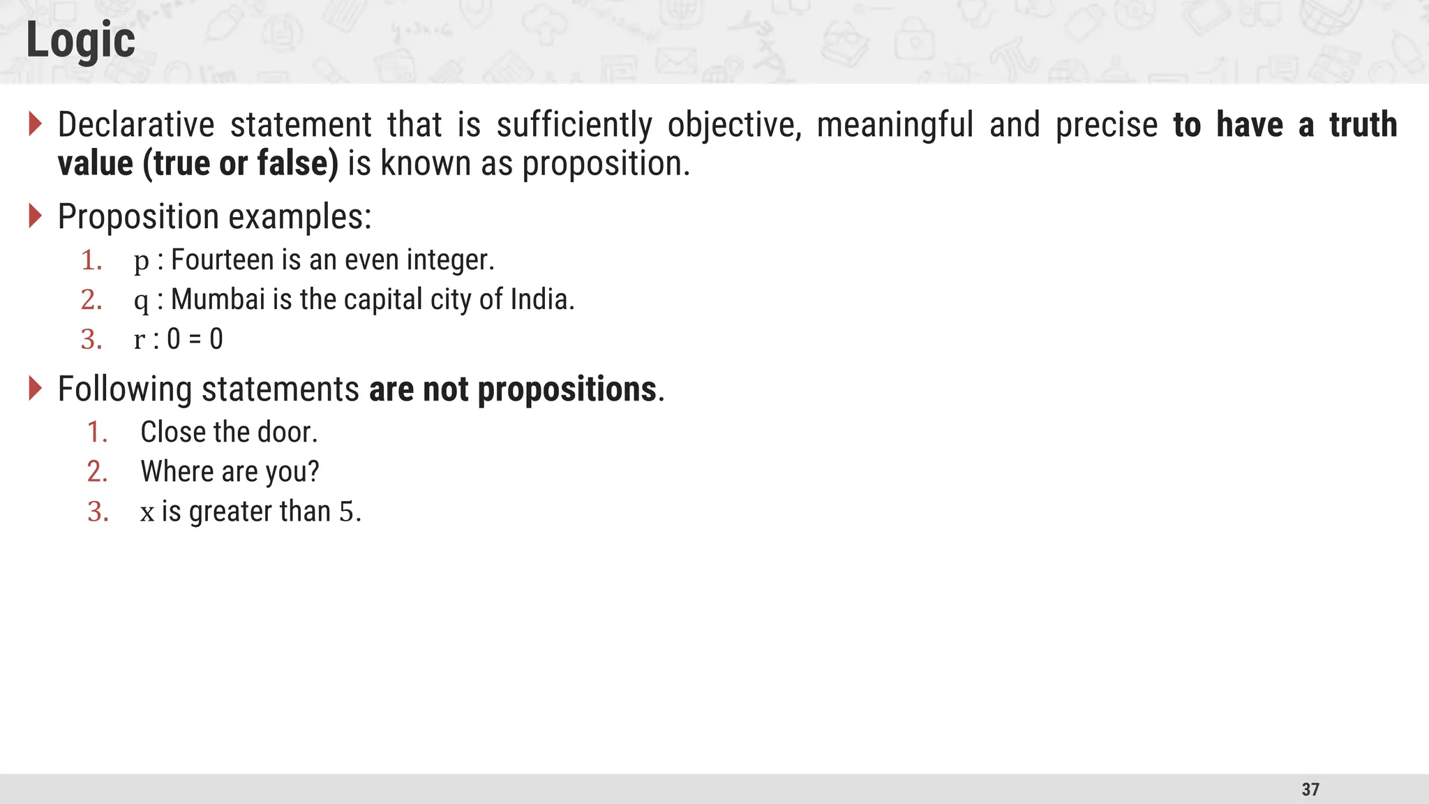 37 Logic  Declarative statement that is sufficiently objective, meaningful and precise to have a truth value (true or false) is known as proposition.  Proposition examples: 1. p : Fourteen is an even integer. 2. q : Mumbai is the capital city of India. 3. r : 0 = 0  Following statements are not propositions. 1. Close the door. 2. Where are you? 3. x is greater than 5. 