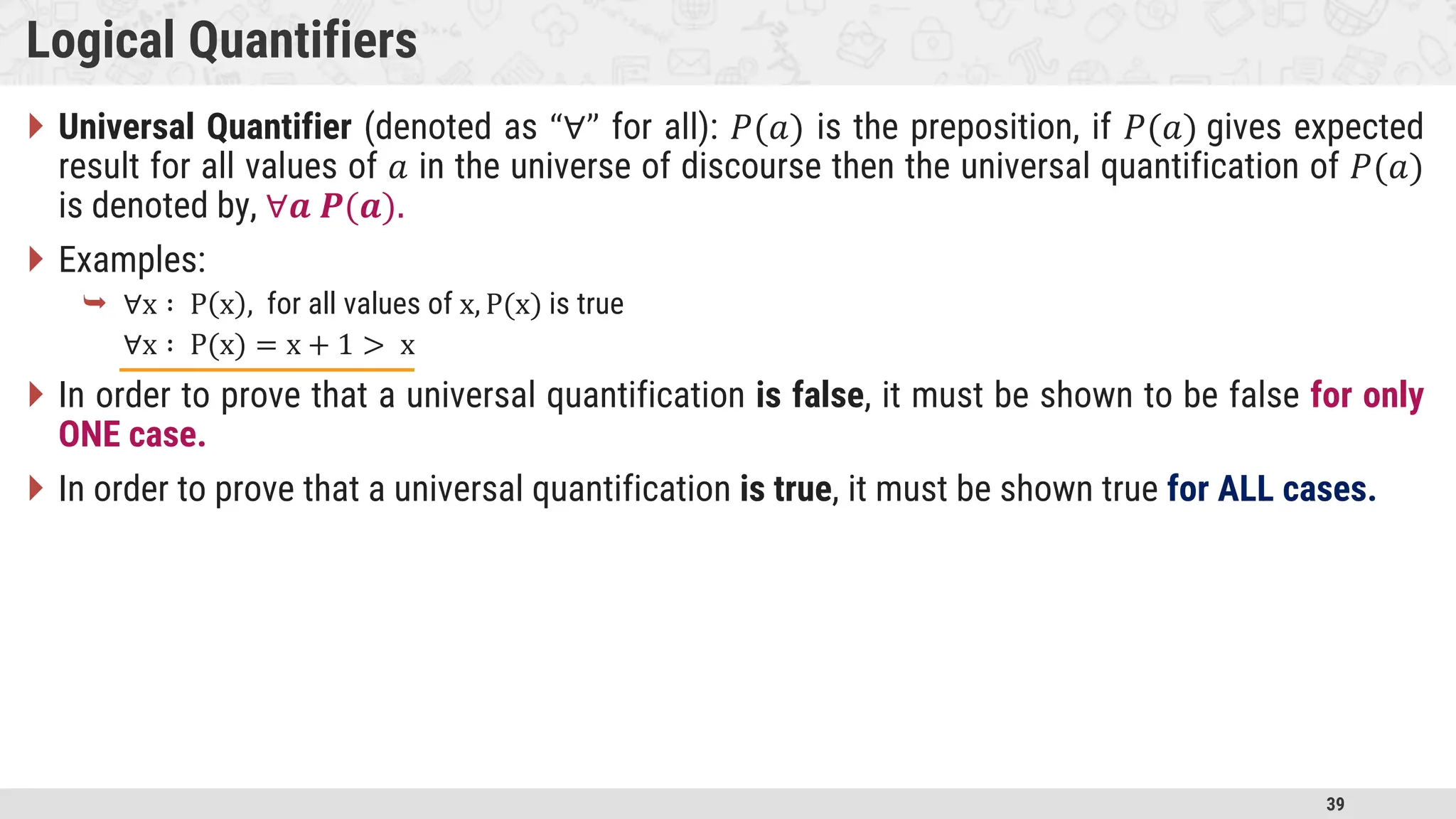 39 Logical Quantifiers  Universal Quantifier (denoted as “∀” for all): 𝑃(𝑎) is the preposition, if 𝑃(𝑎) gives expected result for all values of 𝑎 in the universe of discourse then the universal quantification of 𝑃(𝑎) is denoted by, ∀𝒂 𝑷(𝒂).  Examples:  ∀x ∶ P x , for all values of x, P(x) is true ∀x ∶ P(x) = x + 1 > x  In order to prove that a universal quantification is false, it must be shown to be false for only ONE case.  In order to prove that a universal quantification is true, it must be shown true for ALL cases. 