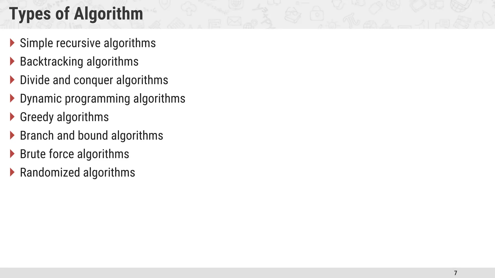 7 Types of Algorithm  Simple recursive algorithms  Backtracking algorithms  Divide and conquer algorithms  Dynamic programming algorithms  Greedy algorithms  Branch and bound algorithms  Brute force algorithms  Randomized algorithms 
